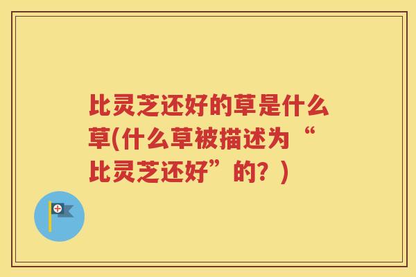 比灵芝还好的草是什么草(什么草被描述为“比灵芝还好”的？)