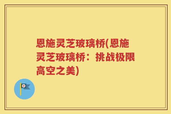 恩施灵芝玻璃桥(恩施灵芝玻璃桥：挑战极限高空之美)