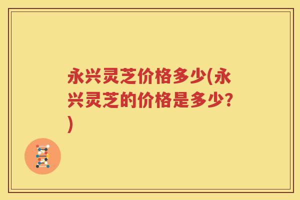 永兴灵芝价格多少(永兴灵芝的价格是多少？)