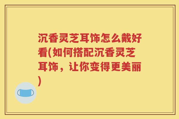 沉香灵芝耳饰怎么戴好看(如何搭配沉香灵芝耳饰，让你变得更美丽)