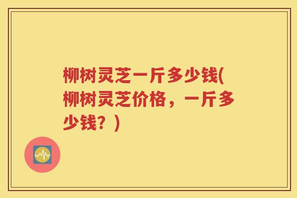 柳树灵芝一斤多少钱(柳树灵芝价格，一斤多少钱？)