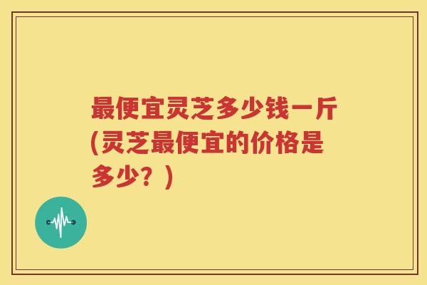 最便宜灵芝多少钱一斤(灵芝最便宜的价格是多少？)