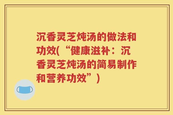 沉香灵芝炖汤的做法和功效(“健康滋补：沉香灵芝炖汤的简易制作和营养功效”)
