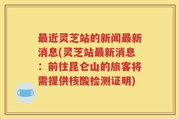 最近灵芝站的新闻最新消息(灵芝站最新消息：前往昆仑山的旅客将需提供核酸检测证明)