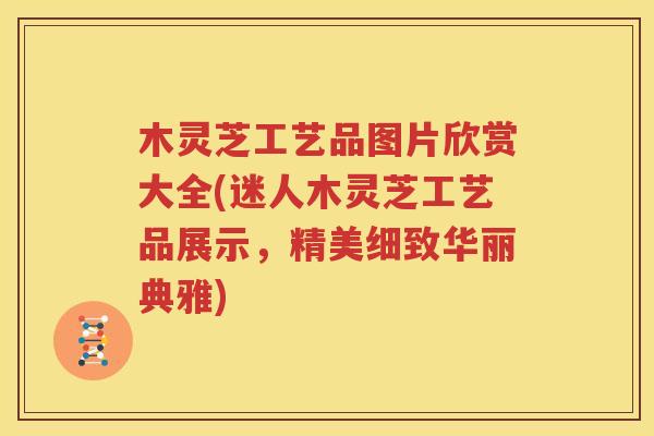 木灵芝工艺品图片欣赏大全(迷人木灵芝工艺品展示，精美细致华丽典雅)
