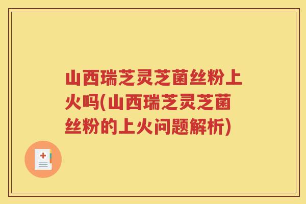 山西瑞芝灵芝菌丝粉上火吗(山西瑞芝灵芝菌丝粉的上火问题解析)