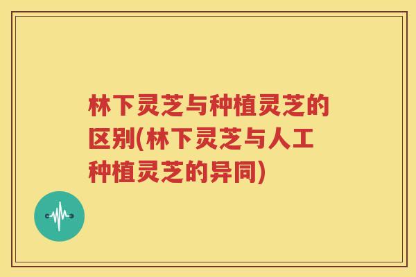 林下灵芝与种植灵芝的区别(林下灵芝与人工种植灵芝的异同)
