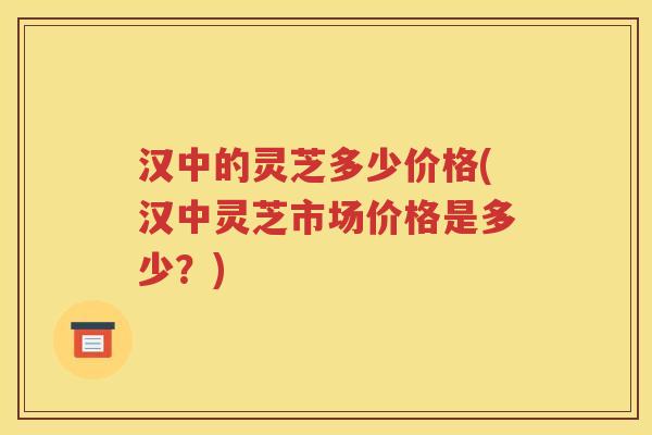 汉中的灵芝多少价格(汉中灵芝市场价格是多少？)