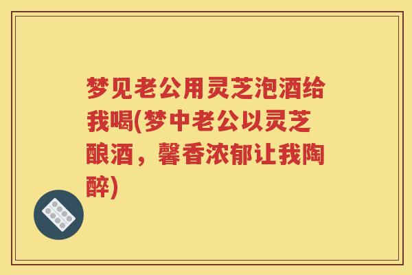 梦见老公用灵芝泡酒给我喝(梦中老公以灵芝酿酒，馨香浓郁让我陶醉)
