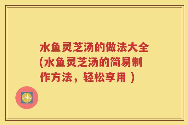 水鱼灵芝汤的做法大全(水鱼灵芝汤的简易制作方法，轻松享用 )