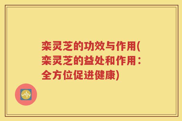 栾灵芝的功效与作用(栾灵芝的益处和作用：全方位促进健康)