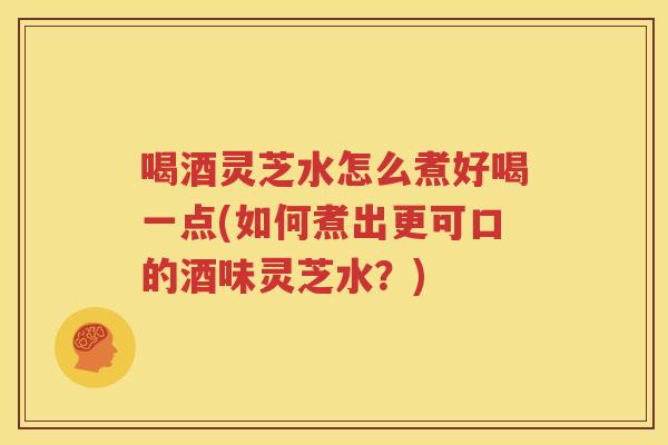 喝酒灵芝水怎么煮好喝一点(如何煮出更可口的酒味灵芝水？)