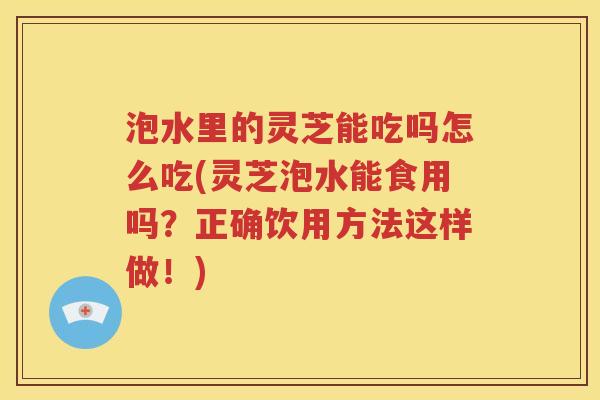 泡水里的灵芝能吃吗怎么吃(灵芝泡水能食用吗？正确饮用方法这样做！)