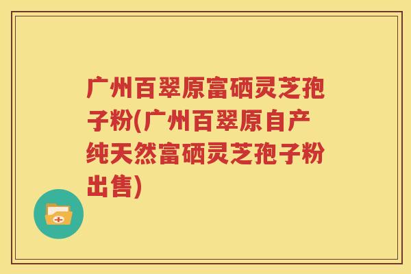 广州百翠原富硒灵芝孢子粉(广州百翠原自产纯天然富硒灵芝孢子粉出售)