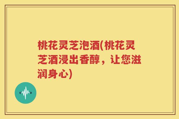 桃花灵芝泡酒(桃花灵芝酒浸出香醇，让您滋润身心)