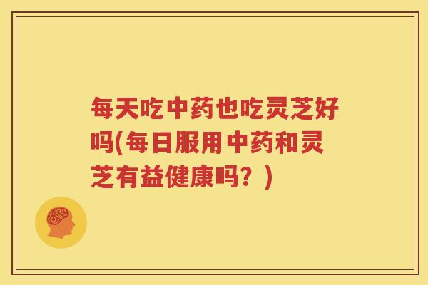 每天吃中药也吃灵芝好吗(每日服用中药和灵芝有益健康吗？)