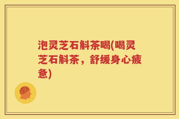 泡灵芝石斛茶喝(喝灵芝石斛茶，舒缓身心疲惫)