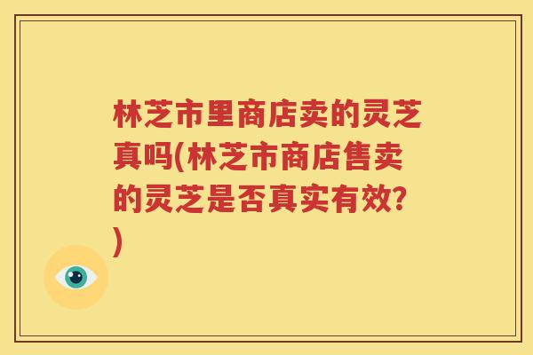 林芝市里商店卖的灵芝真吗(林芝市商店售卖的灵芝是否真实有效？)