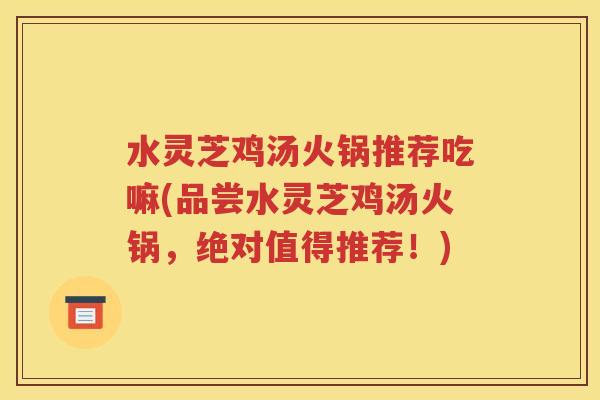 水灵芝鸡汤火锅推荐吃嘛(品尝水灵芝鸡汤火锅，绝对值得推荐！)