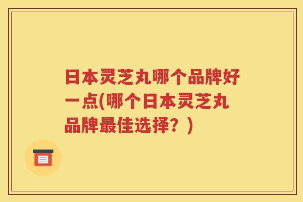 日本灵芝丸哪个品牌好一点(哪个日本灵芝丸品牌最佳选择？)