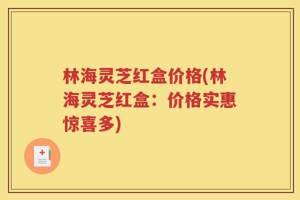 林海灵芝红盒价格(林海灵芝红盒：价格实惠惊喜多)