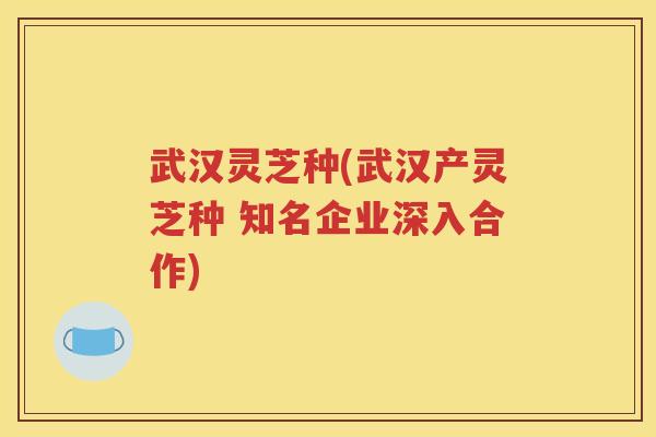 武汉灵芝种(武汉产灵芝种 知名企业深入合作)