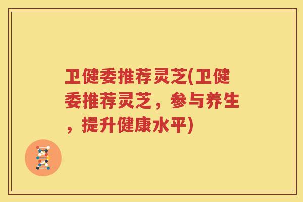 卫健委推荐灵芝(卫健委推荐灵芝，参与养生，提升健康水平)