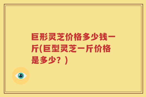 巨形灵芝价格多少钱一斤(巨型灵芝一斤价格是多少？)