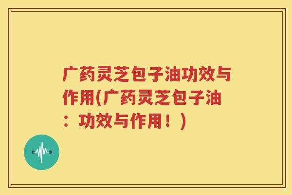 广药灵芝包子油功效与作用(广药灵芝包子油：功效与作用！)