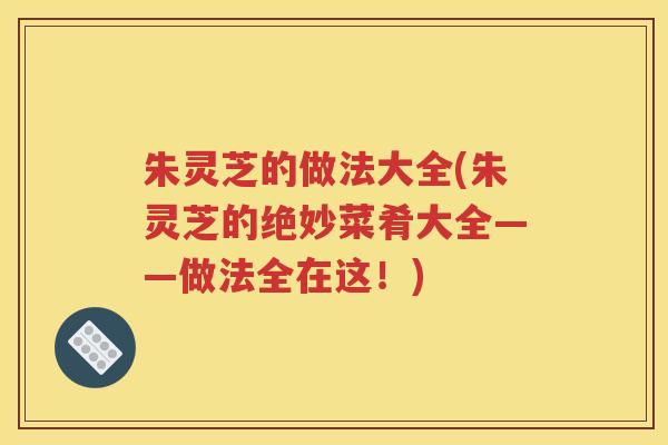 朱灵芝的做法大全(朱灵芝的绝妙菜肴大全——做法全在这！)