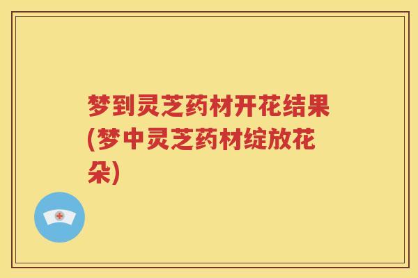 梦到灵芝药材开花结果(梦中灵芝药材绽放花朵)