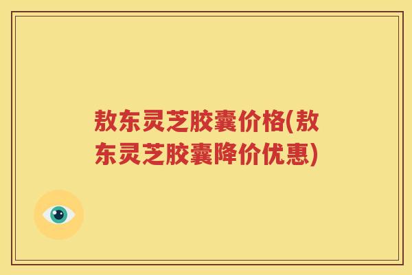 敖东灵芝胶囊价格(敖东灵芝胶囊降价优惠)