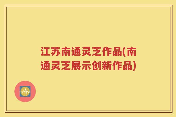 江苏南通灵芝作品(南通灵芝展示创新作品)