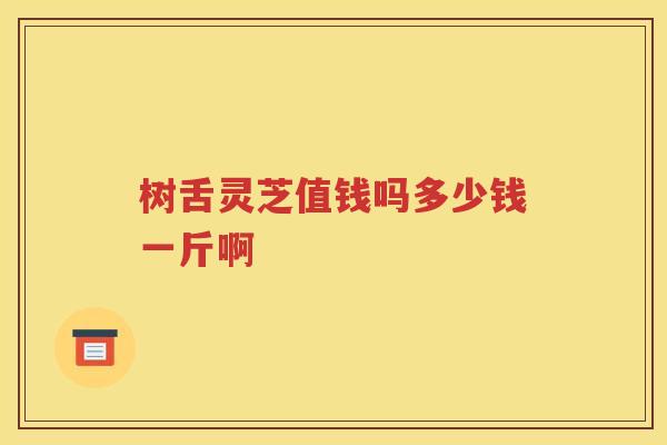 树舌灵芝值钱吗多少钱一斤啊