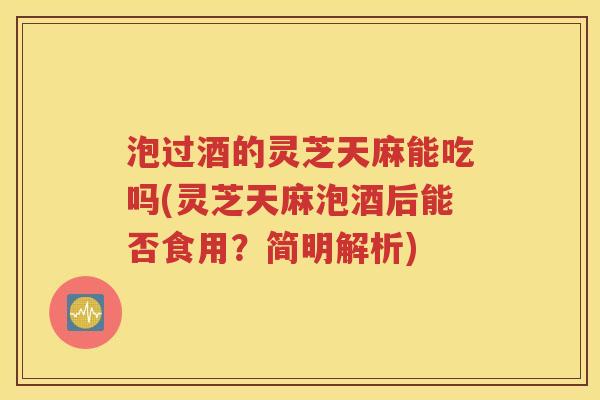 泡过酒的灵芝天麻能吃吗(灵芝天麻泡酒后能否食用？简明解析)