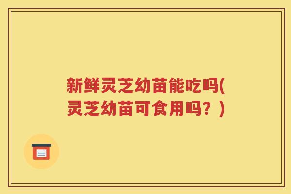 新鲜灵芝幼苗能吃吗(灵芝幼苗可食用吗？)