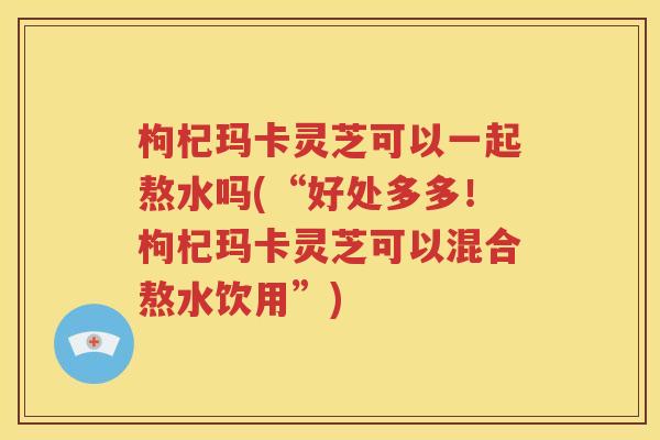 枸杞玛卡灵芝可以一起熬水吗(“好处多多！枸杞玛卡灵芝可以混合熬水饮用”)