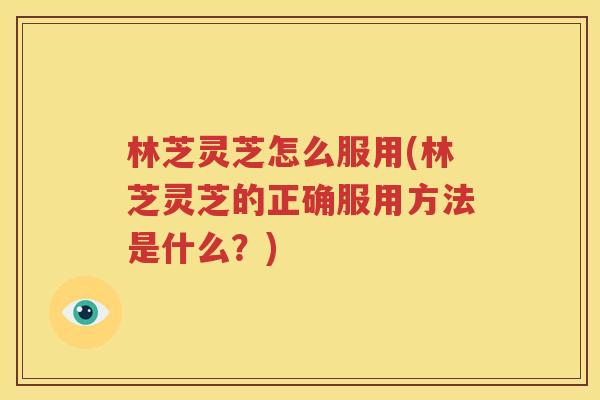 林芝灵芝怎么服用(林芝灵芝的正确服用方法是什么？)