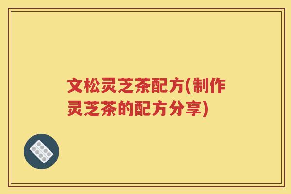 文松灵芝茶配方(制作灵芝茶的配方分享)