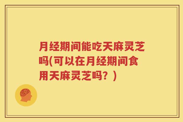 月经期间能吃天麻灵芝吗(可以在月经期间食用天麻灵芝吗？)