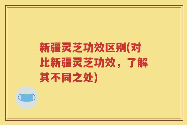 新疆灵芝功效区别(对比新疆灵芝功效，了解其不同之处)