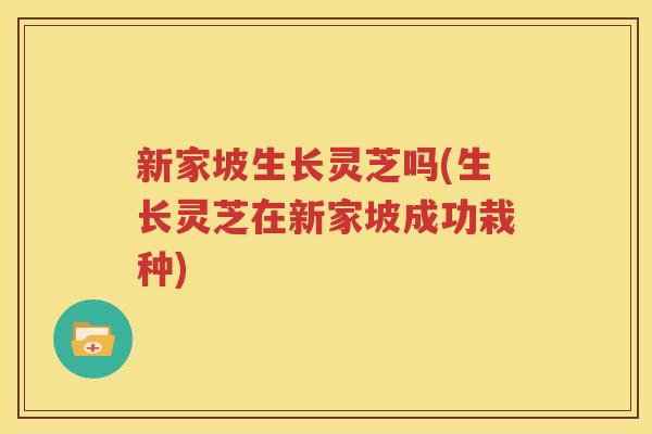 新家坡生长灵芝吗(生长灵芝在新家坡成功栽种)