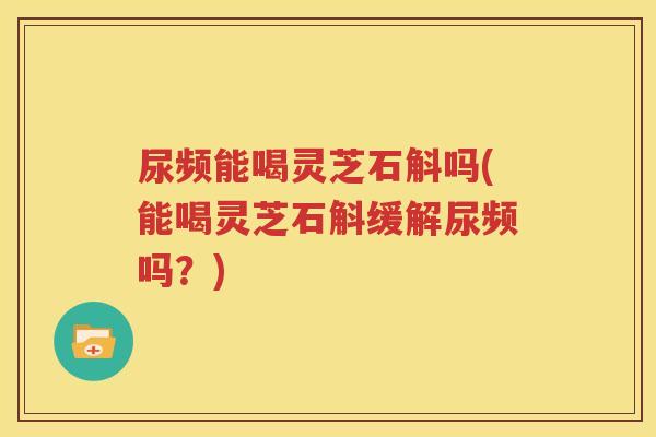 尿频能喝灵芝石斛吗(能喝灵芝石斛缓解尿频吗？)