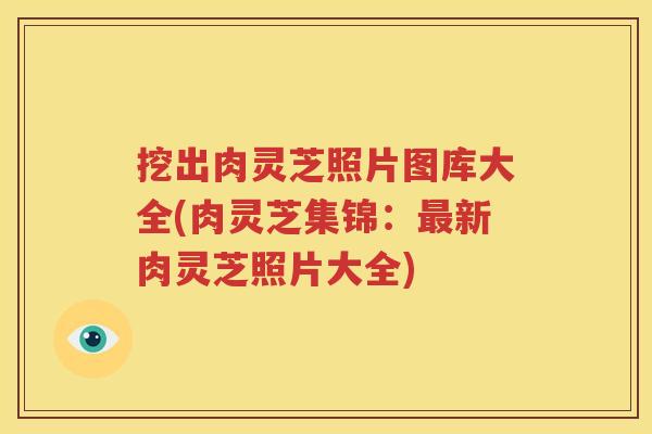 挖出肉灵芝照片图库大全(肉灵芝集锦：最新肉灵芝照片大全)