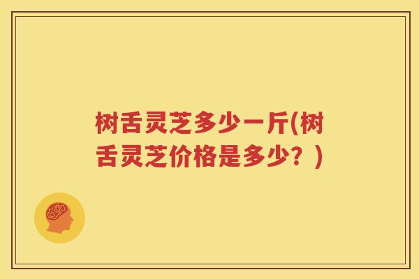 树舌灵芝多少一斤(树舌灵芝价格是多少？)