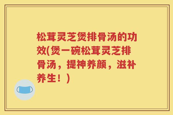 松茸灵芝煲排骨汤的功效(煲一碗松茸灵芝排骨汤，提神养颜，滋补养生！)