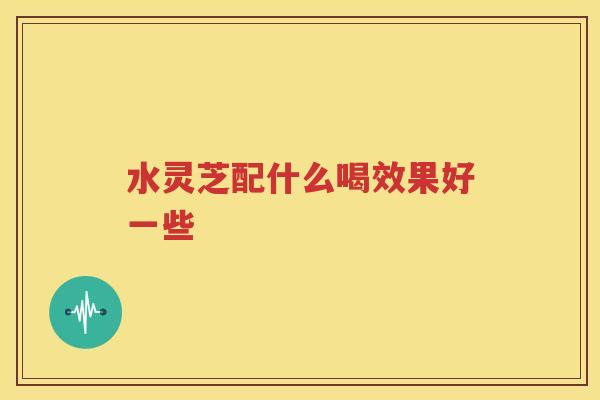 水灵芝配什么喝效果好一些