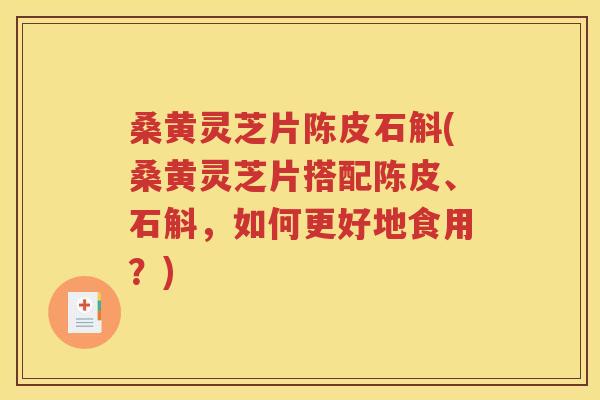 桑黄灵芝片陈皮石斛(桑黄灵芝片搭配陈皮、石斛，如何更好地食用？)