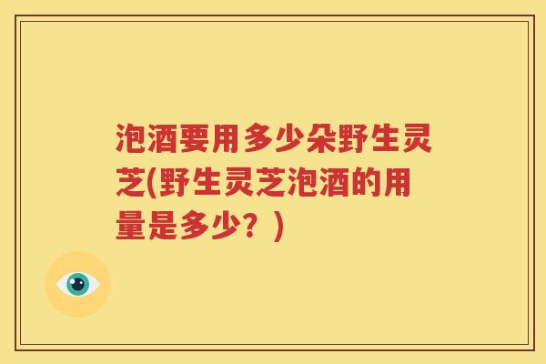 泡酒要用多少朵野生灵芝(野生灵芝泡酒的用量是多少？)