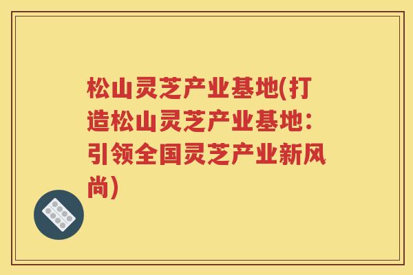 松山灵芝产业基地(打造松山灵芝产业基地：引领全国灵芝产业新风尚)